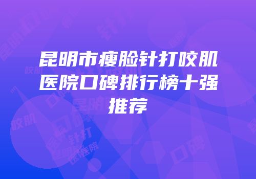 昆明市瘦脸针打咬肌医院口碑排行榜十强推荐