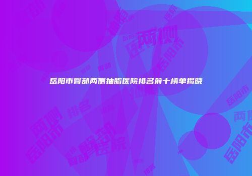 岳阳市臀部两侧抽脂医院排名前十榜单揭晓
