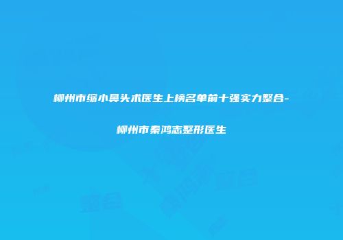 柳州市缩小鼻头术医生上榜名单前十强实力整合-柳州市秦鸿志整形医生