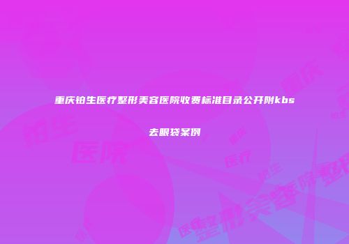 重庆铂生医疗整形美容医院收费标准目录公开附kbs去眼袋案例