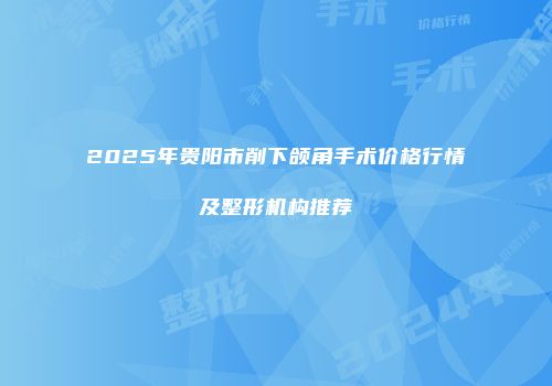 2025年贵阳市削下颌角手术价格行情及整形机构推荐