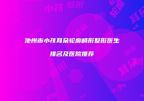 池州市小孩耳朵轮廓畸形整形医生排名及医院推荐