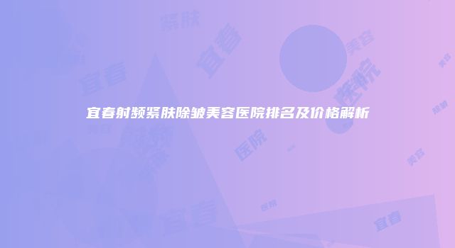 宜春射频紧肤除皱美容医院排名及价格解析