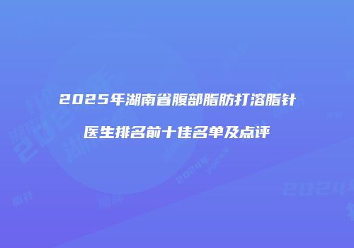 2025年湖南省腹部脂肪打溶脂针医生排名前十佳名单及点评