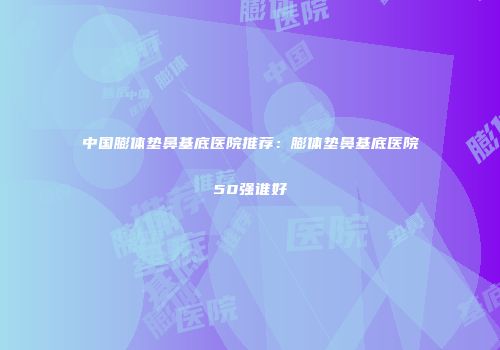 中国膨体垫鼻基底医院推荐：膨体垫鼻基底医院50强谁好