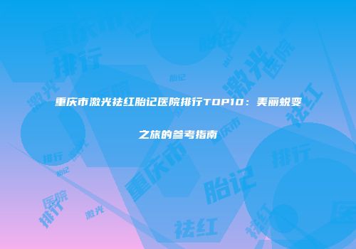 重庆市激光祛红胎记医院排行TOP10：美丽蜕变之旅的参考指南