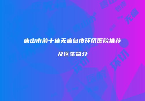 唐山市前十佳无痛包皮环切医院推荐及医生简介