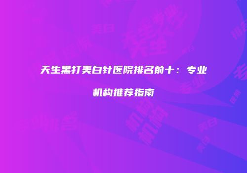 天生黑打美白针医院排名前十：专业机构推荐指南