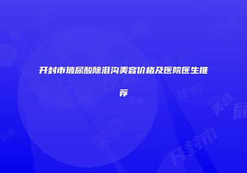 开封市玻尿酸除泪沟美容价格及医院医生推荐