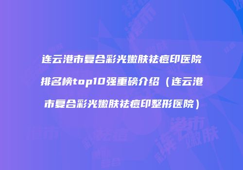 连云港市复合彩光嫩肤祛痘印医院排名榜top10强重磅介绍（连云港市复合彩光嫩肤祛痘印整形医院）