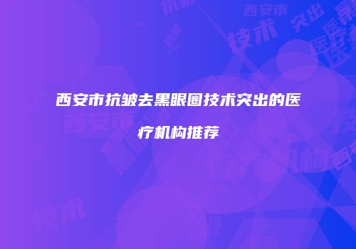 西安市抗皱去黑眼圈技术突出的医疗机构推荐
