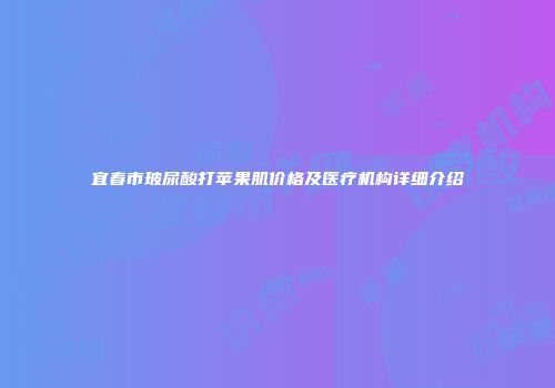 宜春市玻尿酸打苹果肌价格及医疗机构详细介绍