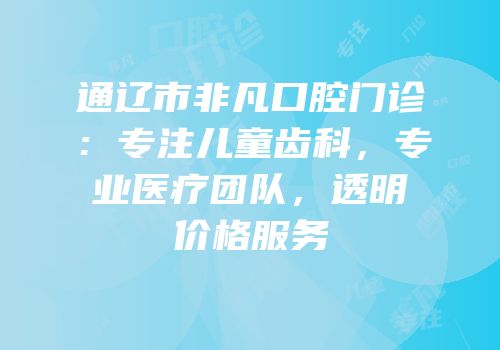 通辽市非凡口腔门诊：专注儿童齿科，专业医疗团队，透明价格服务