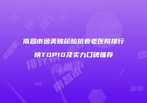 南昌市逸美玻尿酸抗衰老医院排行榜TOP10及实力口碑推荐