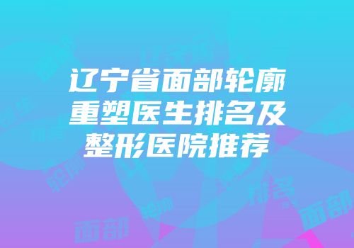 辽宁省面部轮廓重塑医生排名及整形医院推荐