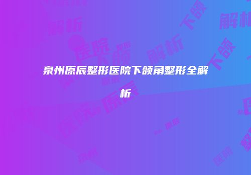 泉州原辰整形医院下颌角整形全解析