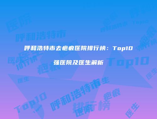 呼和浩特市去疤痕医院排行榜：Top10强医院及医生解析