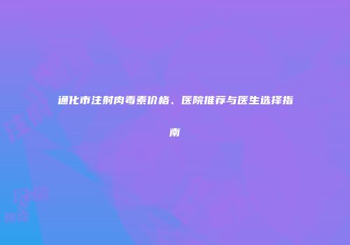 通化市注射肉毒素价格、医院推荐与医生选择指南