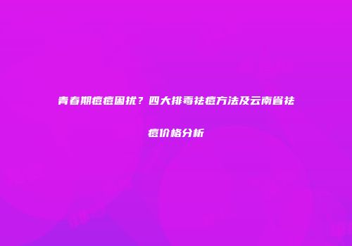 青春期痘痘困扰？四大排毒祛痘方法及云南省祛痘价格分析