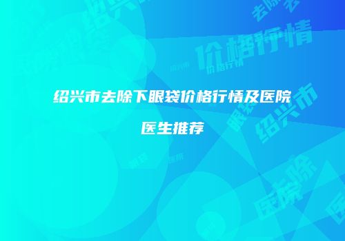 绍兴市去除下眼袋价格行情及医院医生推荐