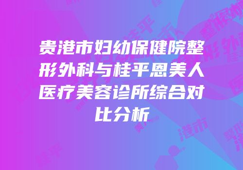 贵港市妇幼保健院整形外科与桂平恩美人医疗美容诊所综合对比分析