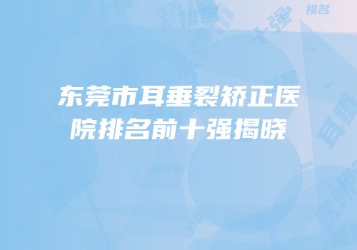 东莞市耳垂裂矫正医院排名前十强揭晓