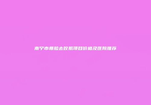 南宁市瘦脸去咬肌项目价格及医院推荐