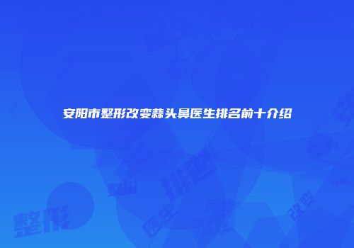 安阳市整形改变蒜头鼻医生排名前十介绍