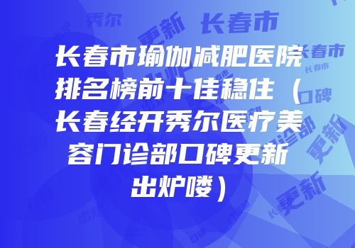 长春市瑜伽减肥医院排名榜前十佳稳住（长春经开秀尔医疗美容门诊部口碑更新出炉喽）