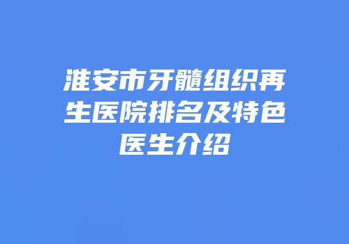 淮安市牙髓组织再生医院排名及特色医生介绍
