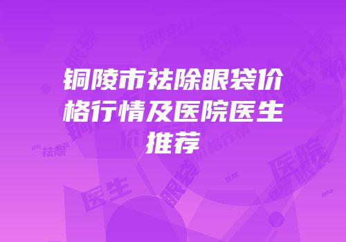 铜陵市祛除眼袋价格行情及医院医生推荐