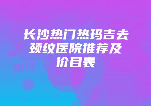 长沙热门热玛吉去颈纹医院推荐及价目表
