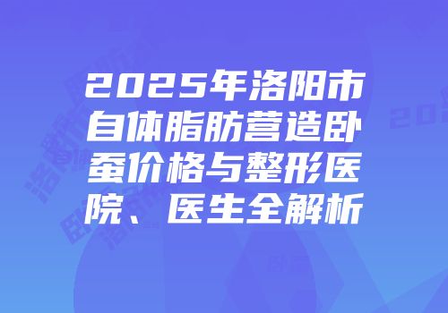 2025年洛阳市自体脂肪营造卧蚕价格与整形医院、医生全解析
