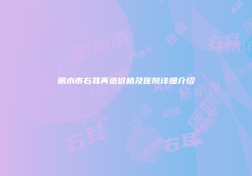 丽水市右耳再造价格及医院详细介绍