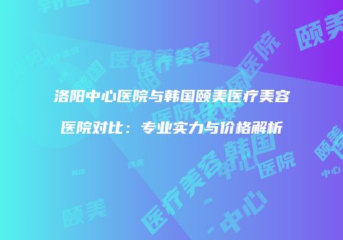 洛阳中心医院与韩国颐美医疗美容医院对比：专业实力与价格解析