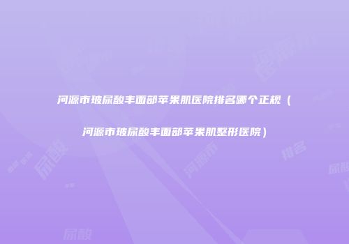 河源市玻尿酸丰面部苹果肌医院排名哪个正规（河源市玻尿酸丰面部苹果肌整形医院）