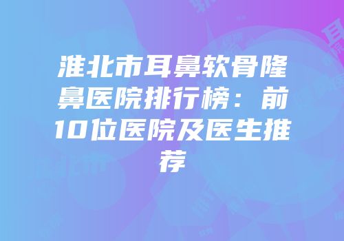 淮北市耳鼻软骨隆鼻医院排行榜：前10位医院及医生推荐