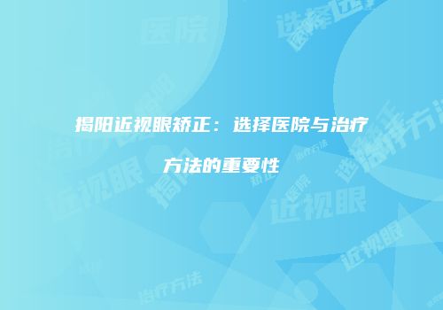 揭阳近视眼矫正：选择医院与治疗方法的重要性