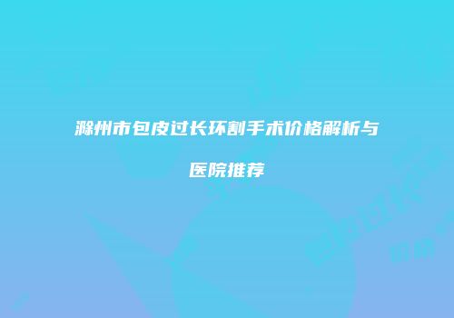 滁州市包皮过长环割手术价格解析与医院推荐