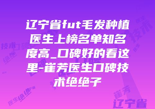 辽宁省fut毛发种植医生上榜名单知名度高_口碑好的看这里-崔芳医生口碑技术绝绝子