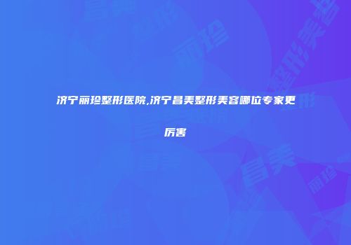 济宁丽珍整形医院,济宁昌美整形美容哪位专家更厉害