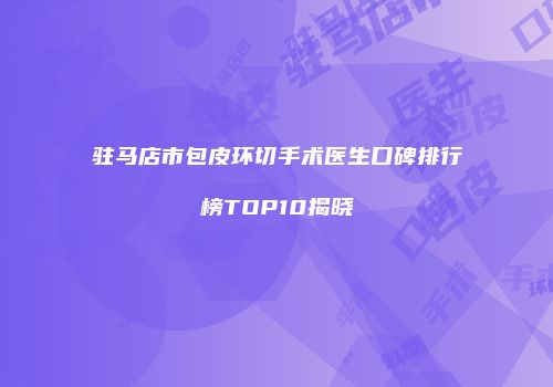 驻马店市包皮环切手术医生口碑排行榜TOP10揭晓