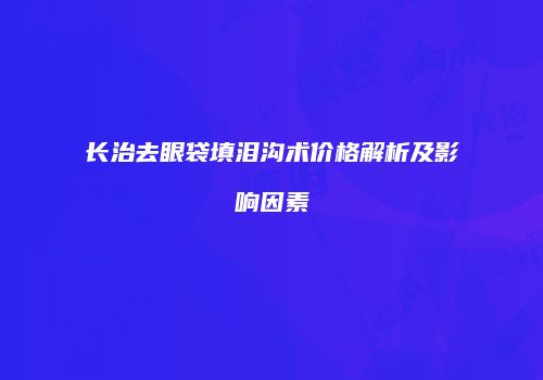长治去眼袋填泪沟术价格解析及影响因素