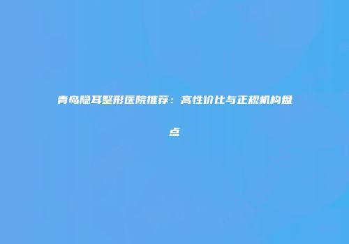 青岛隐耳整形医院推荐：高性价比与正规机构盘点