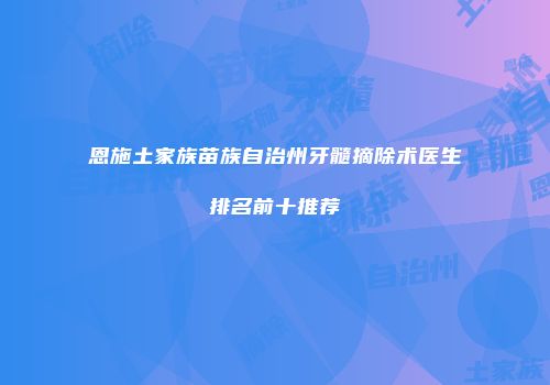 恩施土家族苗族自治州牙髓摘除术医生排名前十推荐
