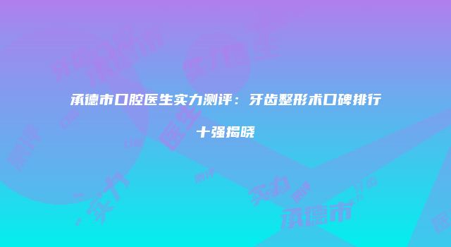 承德市口腔医生实力测评：牙齿整形术口碑排行十强揭晓