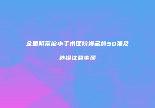 全国阴蒂缩小手术医院排名前50强及选择注意事项