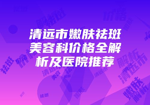清远市嫩肤祛斑美容科价格全解析及医院推荐