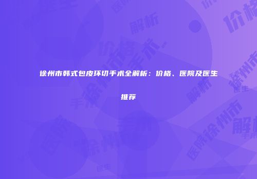 徐州市韩式包皮环切手术全解析：价格、医院及医生推荐