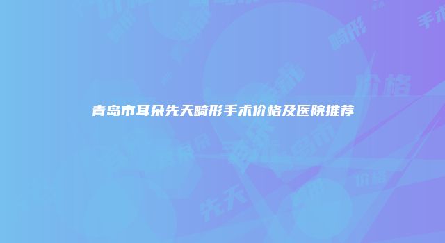 青岛市耳朵先天畸形手术价格及医院推荐
